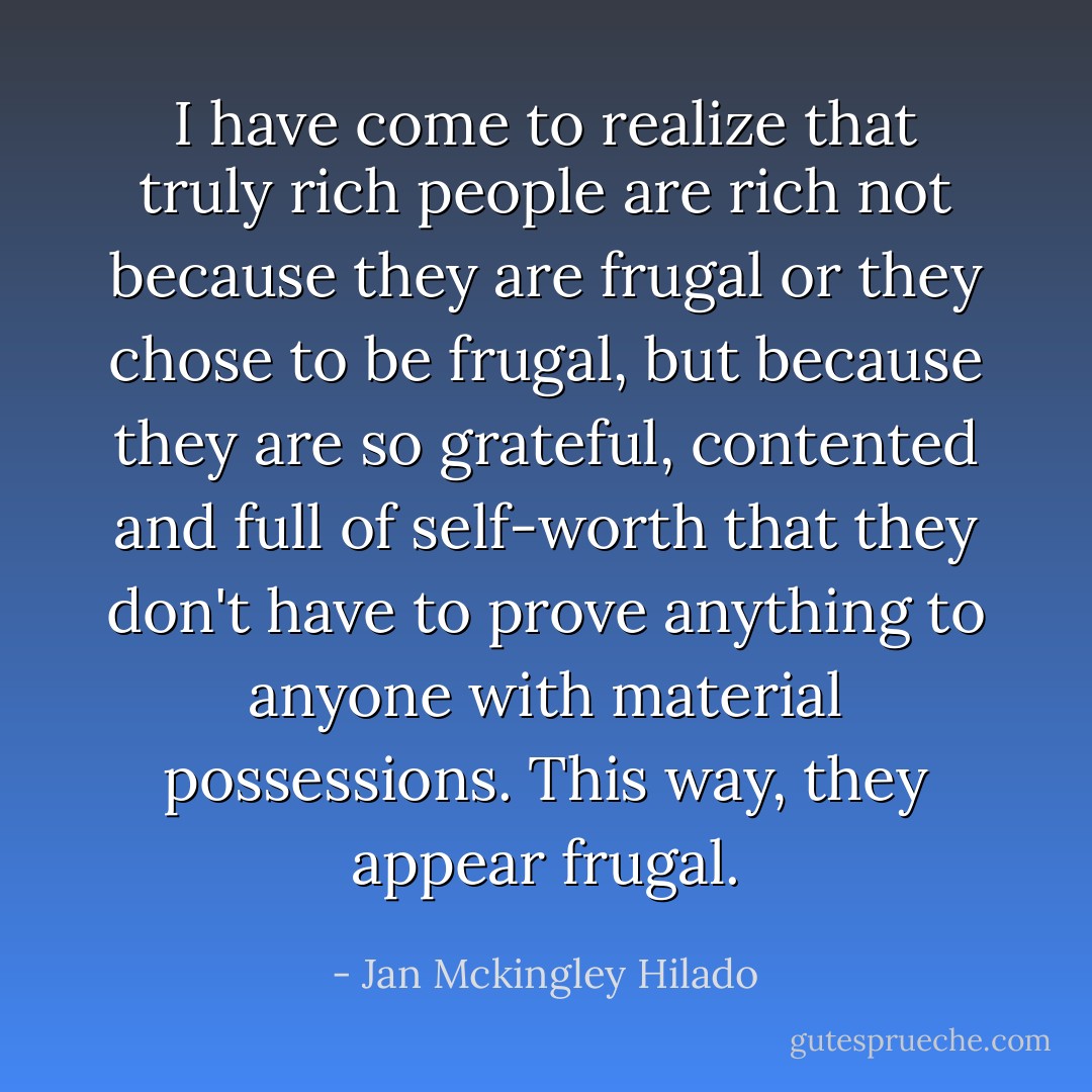 I have come to realize that truly rich people are rich not because they are frugal or they chose to be frugal, but because they are so grateful, contented and full of self-worth that they don't have to prove anything to anyone with material possessions. This way, they appear frugal. - Jan Mckingley Hilado