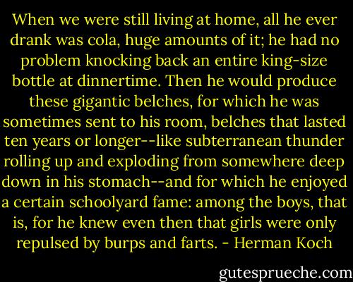 When we were still living at home, all he ever drank was cola, huge amounts of it; he had no problem knocking back an entire king-size bottle at dinnertime. Then he would produce these gigantic belches, for which he was sometimes sent to his room, belches that lasted ten years or longer--like subterranean thunder rolling up and exploding from somewhere deep down in his stomach--and for which he enjoyed a certain schoolyard fame: among the boys, that is, for he knew even then that girls were only repulsed by burps and farts. - Herman Koch