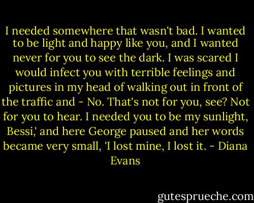I needed somewhere that wasn't bad. I wanted to be light and happy like you, and I wanted never for you to see the dark. I was scared I would infect you with terrible feelings and pictures in my head of walking out in front of the traffic and - No. That's not for you, see? Not for you to hear. I needed you to be my sunlight, Bessi,' and here George paused and her words became very small, 'I lost mine, I lost it. - Diana Evans