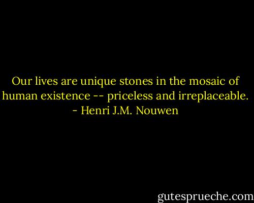 Our lives are unique stones in the mosaic of human existence -- priceless and irreplaceable. - Henri J.M. Nouwen