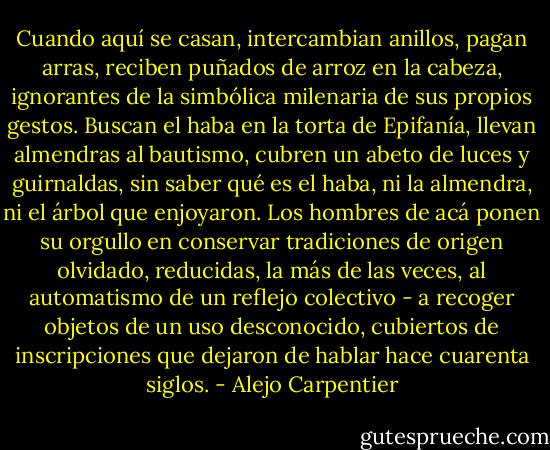 Cuando aquí se casan, intercambian anillos, pagan arras, reciben puñados de arroz en la cabeza, ignorantes de la simbólica milenaria de sus propios gestos. Buscan el haba en la torta de Epifanía, llevan almendras al bautismo, cubren un abeto de luces y guirnaldas, sin saber qué es el haba, ni la almendra, ni el árbol que enjoyaron. Los hombres de acá ponen su orgullo en conservar tradiciones de origen olvidado, reducidas, la más de las veces, al automatismo de un reflejo colectivo - a recoger objetos de un uso desconocido, cubiertos de inscripciones que dejaron de hablar hace cuarenta siglos. - Alejo Carpentier