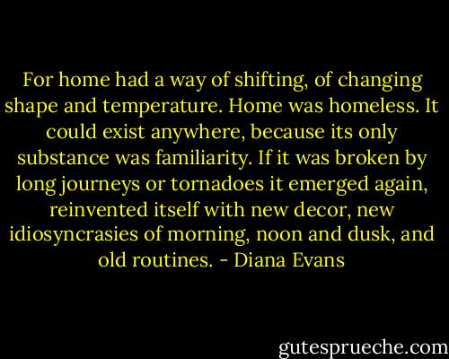 For home had a way of shifting, of changing shape and temperature. Home was homeless. It could exist anywhere, because its only substance was familiarity. If it was broken by long journeys or tornadoes it emerged again, reinvented itself with new decor, new idiosyncrasies of morning, noon and dusk, and old routines. - Diana Evans