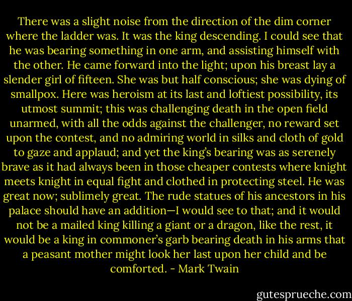 There was a slight noise from the direction of the dim corner where the ladder was. It was the king descending. I could see that he was bearing something in one arm, and assisting himself with the other. He came forward into the light; upon his breast lay a slender girl of fifteen. She was but half conscious; she was dying of smallpox. Here was heroism at its last and loftiest possibility, its utmost summit; this was challenging death in the open field unarmed, with all the odds against the challenger, no reward set upon the contest, and no admiring world in silks and cloth of gold to gaze and applaud; and yet the king’s bearing was as serenely brave as it had always been in those cheaper contests where knight meets knight in equal fight and clothed in protecting steel. He was great now; sublimely great. The rude statues of his ancestors in his palace should have an addition—I would see to that; and it would not be a mailed king killing a giant or a dragon, like the rest, it would be a king in commoner’s garb bearing death in his arms that a peasant mother might look her last upon her child and be comforted. - Mark Twain