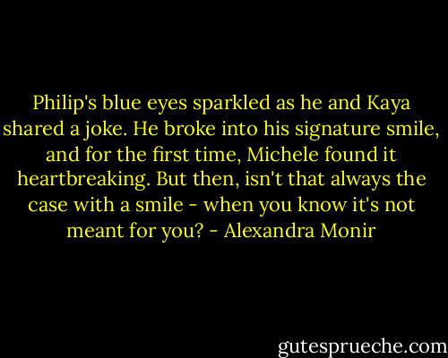 Philip's blue eyes sparkled as he and Kaya shared a joke. He broke into his signature smile, and for the first time, Michele found it heartbreaking. But then, isn't that always the case with a smile - when you know it's not meant for you? - Alexandra Monir