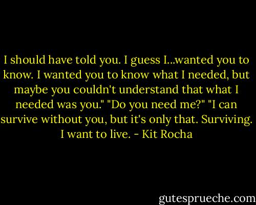 I should have told you. I guess I...wanted you to know. I wanted you to know what I needed, but maybe you couldn't understand that what I needed was you."<br />"Do you need me?"<br />"I can survive without you, but it's only that. Surviving. I want to live. - Kit Rocha