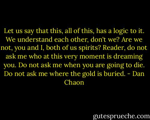 Let us say that this, all of this, has a logic to it. We understand each other, don't we? Are we not, you and I, both of us spirits?<br />Reader, do not ask me who at this very moment is dreaming you.<br />Do not ask me when you are going to die.<br />Do not ask me where the gold is buried. - Dan Chaon
