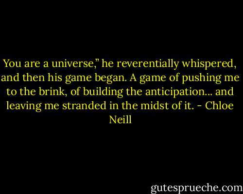 You are a universe,” he reverentially whispered, and then his game began. A game of pushing me to the brink, of building the anticipation... and leaving me stranded in the midst of it. - Chloe Neill