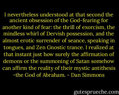 I nevertheless understood at that second the ancient obsession of the God-fearing for another kind of fear: the thrill of exorcism, the mindless whirl of Dervish possession, and the almost erotic surrender of seance, speaking in tongues, and Zen Gnostic trance. I realized at that instant just how surely the affirmation of demons or the summoning of Satan somehow can affirm the reality of their mystic antithesis -the God of Abraham. - Dan Simmons