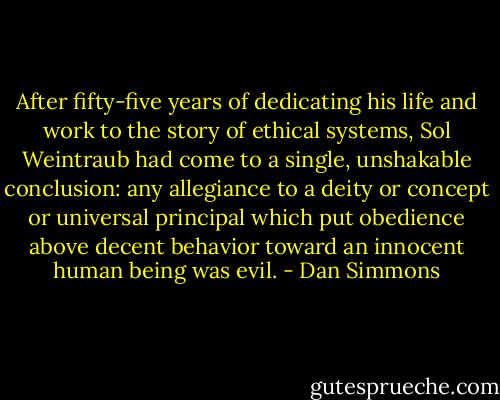 After fifty-five years of dedicating his life and work to the story of ethical systems, Sol Weintraub had come to a single, unshakable conclusion: any allegiance to a deity or concept or universal principal which put obedience above decent behavior toward an innocent human being was evil. - Dan Simmons