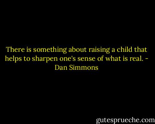 There is something about raising a child that helps to sharpen one's sense of what is real. - Dan Simmons