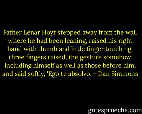 Father Lenar Hoyt stepped away from the wall where he had been leaning, raised his right hand with thumb and little finger touching, three fingers raised, the gesture somehow including himself as well as those before him, and said softly, 'Ego te absolvo. - Dan Simmons