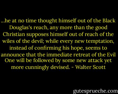 ...he at no time thought himself out of the Black Douglas's reach, any more than the good Christian supposes himself out of reach of the wiles of the devil; while every new temptation, instead of confirming his hope, seems to announce that the immediate retreat of the Evil One will be followed by some new attack yet more cunningly devised. - Walter Scott