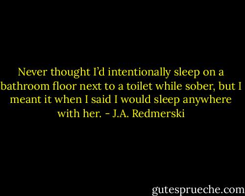 Never thought I’d intentionally sleep on a bathroom floor next to a toilet while sober, but I meant it when I said I would sleep anywhere with her. - J.A. Redmerski