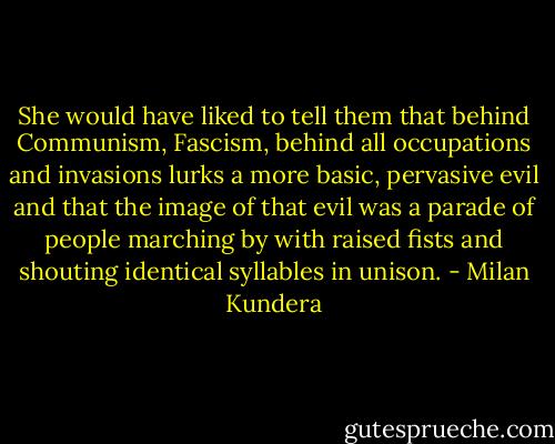 She would have liked to tell them that behind Communism, Fascism, behind all occupations and invasions lurks a more basic, pervasive evil and that the image of that evil was a parade of people marching by with raised fists and shouting identical syllables in unison. - Milan Kundera