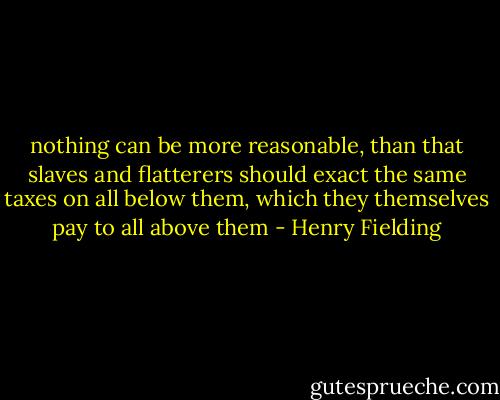 nothing can be more reasonable, than that slaves and flatterers should exact the same taxes on all below them, which they themselves pay to all above them - Henry Fielding