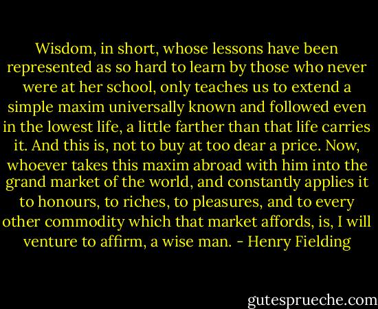 Wisdom, in short, whose lessons have been represented as so hard to learn by those who never were at her school, only teaches us to extend a simple maxim universally known and followed even in the lowest life, a little farther than that life carries it. And this is, not to buy at too dear a price. Now, whoever takes this maxim abroad with him into the grand market of the world, and constantly applies it to honours, to riches, to pleasures, and to every other commodity which that market affords, is, I will venture to affirm, a wise man. - Henry Fielding