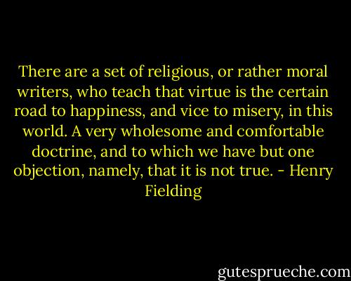 There are a set of religious, or rather moral writers, who teach that virtue is the certain road to happiness, and vice to misery, in this world. A very wholesome and comfortable doctrine, and to which we have but one objection, namely, that it is not true. - Henry Fielding