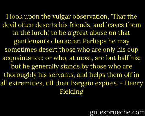 I look upon the vulgar observation, 'That the devil often deserts his friends, and leaves them in the lurch,' to be a great abuse on that gentleman's character. Perhaps he may sometimes desert those who are only his cup acquaintance; or who, at most, are but half his; but he generally stands by those who are thoroughly his servants, and helps them off in all extremities, till their bargain expires. - Henry Fielding
