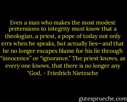Even a man who makes the most modest pretensions to integrity must know that a theologian, a priest, a pope of today not only errs when he speaks, but actually lies—and that he no longer escapes blame for his lie through “innocence” or “ignorance.” The priest knows, as every one knows, that there is no longer any “God, - Friedrich Nietzsche