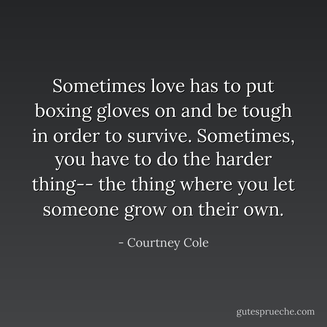 Sometimes love has to put boxing gloves on and be tough in order to survive. Sometimes, you have to do the harder thing-- the thing where you let someone grow on their own. - Courtney Cole