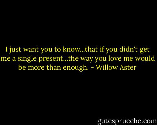 I just want you to know...that if you didn't get me a single present...the way you love me would be more than enough. - Willow Aster
