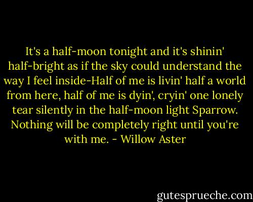 It's a half-moon tonight and it's shinin' half-bright as if the sky could understand the way I feel inside-Half of me is livin' half a world from here, half of me is dyin', cryin' one lonely tear silently in the half-moon light Sparrow. Nothing will be completely right until you're with me. - Willow Aster