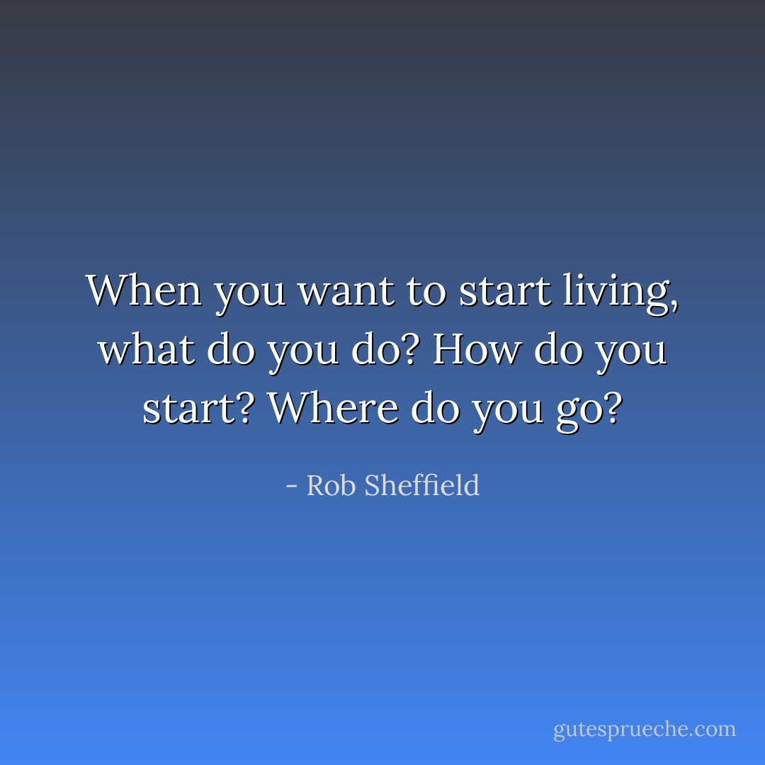 When you want to start living, what do you do? How do you start? Where do you go? - Rob Sheffield