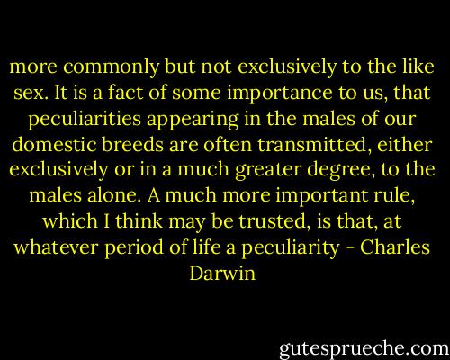more commonly but not exclusively to the like sex. It is a fact of some importance to us, that peculiarities appearing in the males of our domestic breeds are often transmitted, either exclusively or in a much greater degree, to the males alone. A much more important rule, which I think may be trusted, is that, at whatever period of life a peculiarity - Charles Darwin