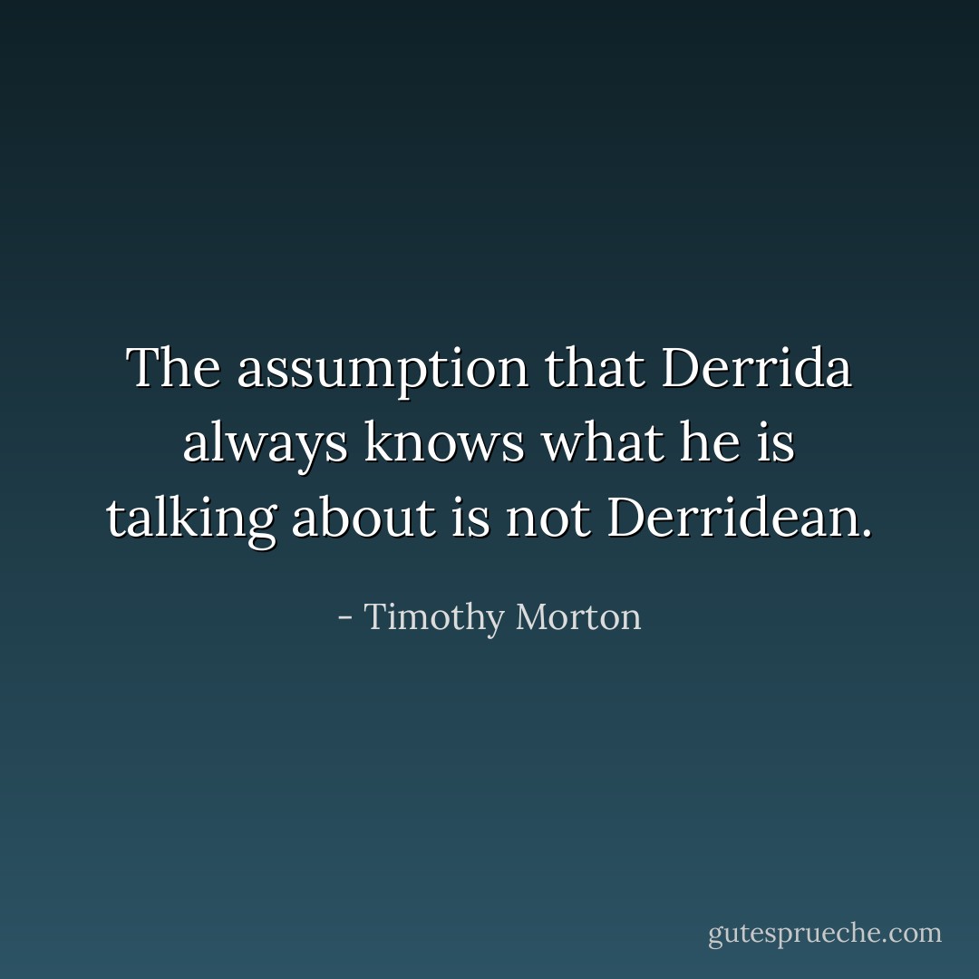The assumption that <a href="https://www.goodreads.com/author/show/4132.Derrida" title="Derrida" rel="nofollow noopener">Derrida</a> always knows what he is talking about is not Derridean. - Timothy Morton