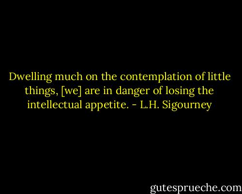 Dwelling much on the contemplation of little things, [we] are in danger of losing the intellectual appetite. - L.H. Sigourney
