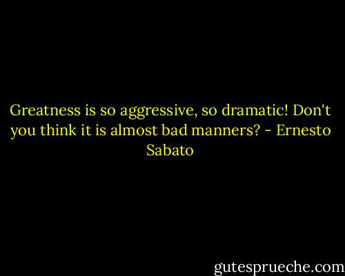 Greatness is so aggressive, so dramatic! Don't you think it is almost bad manners? - Ernesto Sabato