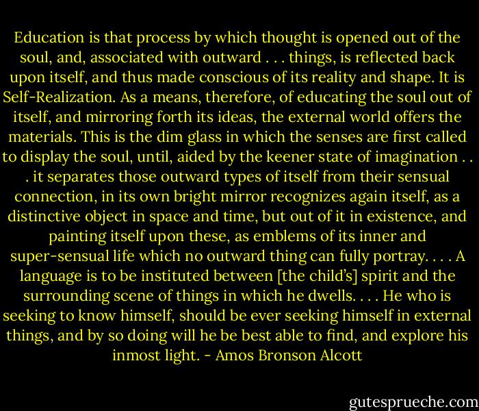 Education is that process by which thought is opened out of the soul, and, associated with outward . . . things, is reflected back upon itself, and thus made conscious of its reality and shape. It is Self-Realization. As a means, therefore, of educating the soul out of itself, and mirroring forth its ideas, the external world offers the materials. This is the dim glass in which the senses are first called to display the soul, until, aided by the keener state of imagination . . . it separates those outward types of itself from their sensual connection, in its own bright mirror recognizes again itself, as a distinctive object in space and time, but out of it in existence, and painting itself upon these, as emblems of its inner and super-sensual life which no outward thing can fully portray. . . . A language is to be instituted between [the child’s] spirit and the surrounding scene of things in which he dwells. . . . He who is seeking to know himself, should be ever seeking himself in external things, and by so doing will he be best able to find, and explore his inmost light. - Amos Bronson Alcott