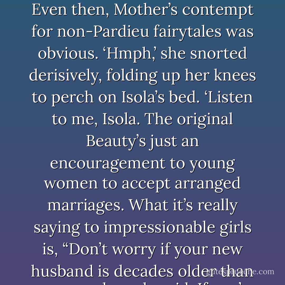 A memory: Isola as a toddler, sugarlump teeth, skin still smelling of milk. Hair that curled without use of an iron and sweet dresses that didn’t matter were dirtied. When she was old enough, she demanded the usual suspects at bedtime: The Little Mermaid, Hansel and Gretel, Beauty and the Beast.<br />Even then, Mother’s contempt for non-Pardieu fairytales was obvious.<br />‘Hmph,’ she snorted derisively, folding up her knees to perch on Isola’s bed. ‘Listen to me, Isola. The original Beauty’s just an encouragement to young women to accept arranged marriages. What it’s really saying to impressionable girls is, “Don’t worry if your new husband is decades older than you, or ugly, or horrid. If you’re sweet and obedient enough, you might just discover he’s a prince in disguise!’’ <br /><br /><b>Mother’s Most Lasting Advice</b><br />‘Never be that girl, Isola. Never pick the beast or the wolf on the off-chance he won’t devour you. - Allyse Near