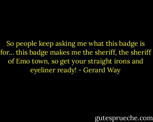 So people keep asking me what this badge is for... this badge makes me the sheriff, the sheriff of Emo town, so get your straight irons and eyeliner ready! - Gerard Way