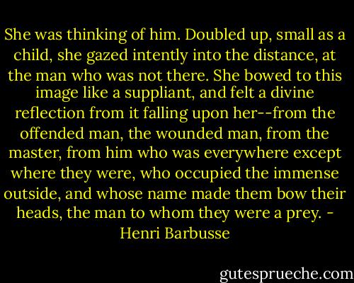 She was thinking of him. Doubled up, small as a child, she gazed intently into the distance, at the man who was not there. She bowed to this image like a suppliant, and felt a divine reflection from it falling upon her--from the offended man, the wounded man, from the master, from him who was everywhere except where they were, who occupied the immense outside, and whose name made them bow their heads, the man to whom they were a prey. - Henri Barbusse