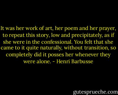 It was her work of art, her poem and her prayer, to repeat this story, low and precipitately, as if she were in the confessional. You felt that she came to it quite naturally, without transition, so completely did it posses her whenever they were alone. - Henri Barbusse