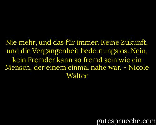 Nie mehr, und das für immer. Keine Zukunft, und die Vergangenheit bedeutungslos. Nein, kein Fremder kann so fremd sein wie ein Mensch, der einem einmal nahe war. - Nicole Walter
