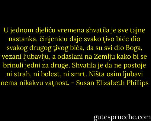 U jednom djeliću vremena shvatila je sve tajne nastanka, činjenicu daje svako ţivo biće dio svakog drugog ţivog bića, da su svi dio Boga, vezani ljubavlju, a odaslani na Zemlju kako bi se brinuli jedni za druge. Shvatila je da ne postoje ni strah, ni bolest, ni smrt. Ništa osim ljubavi nema nikakvu vaţnost. - Susan Elizabeth Phillips