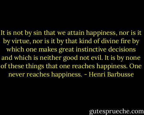 It is not by sin that we attain happiness, nor is it by virtue, nor is it by that kind of divine fire by which one makes great instinctive decisions and which is neither good not evil. It is by none of these things that one reaches happiness. One never reaches happiness. - Henri Barbusse
