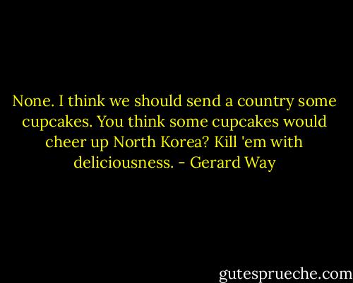 None. I think we should send a country some cupcakes. You think some cupcakes would cheer up North Korea? Kill 'em with deliciousness. - Gerard Way