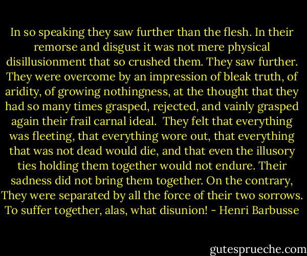 In so speaking they saw further than the flesh. In their remorse and disgust it was not mere physical disillusionment that so crushed them. They saw further. They were overcome by an impression of bleak truth, of aridity, of growing nothingness, at the thought that they had so many times grasped, rejected, and vainly grasped again their frail carnal ideal.<br /><br />They felt that everything was fleeting, that everything wore out, that everything that was not dead would die, and that even the illusory ties holding them together would not endure. Their sadness did not bring them together. On the contrary, They were separated by all the force of their two sorrows. To suffer together, alas, what disunion! - Henri Barbusse
