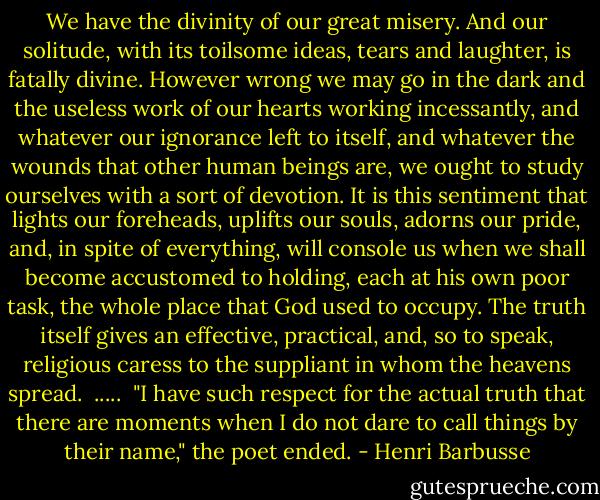 We have the divinity of our great misery. And our solitude, with its toilsome ideas, tears and laughter, is fatally divine. However wrong we may go in the dark and the useless work of our hearts working incessantly, and whatever our ignorance left to itself, and whatever the wounds that other human beings are, we ought to study ourselves with a sort of devotion. It is this sentiment that lights our foreheads, uplifts our souls, adorns our pride, and, in spite of everything, will console us when we shall become accustomed to holding, each at his own poor task, the whole place that God used to occupy. The truth itself gives an effective, practical, and, so to speak, religious caress to the suppliant in whom the heavens spread.<br /><br />.....<br /><br />"I have such respect for the actual truth that there are moments when I do not dare to call things by their name," the poet ended. - Henri Barbusse