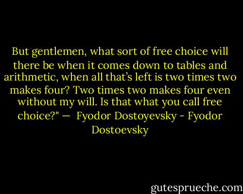 But gentlemen, what sort of free choice will there be when it comes down to tables and arithmetic, when all that’s left is two times two makes four? Two times two makes four even without my will. Is that what you call free choice?"<br />— <br />Fyodor Dostoyevsky - Fyodor Dostoevsky