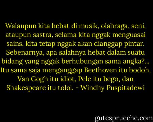 Walaupun kita hebat di musik, olahraga, seni, ataupun sastra, selama kita nggak menguasai sains, kita tetap nggak akan dianggap pintar. Sebenarnya, apa salahnya hebat dalam suatu bidang yang nggak berhubungan sama angka?... Itu sama saja menganggap Beethoven itu bodoh, Van Gogh itu idiot, Pele itu bego, dan Shakespeare itu tolol. - Windhy Puspitadewi