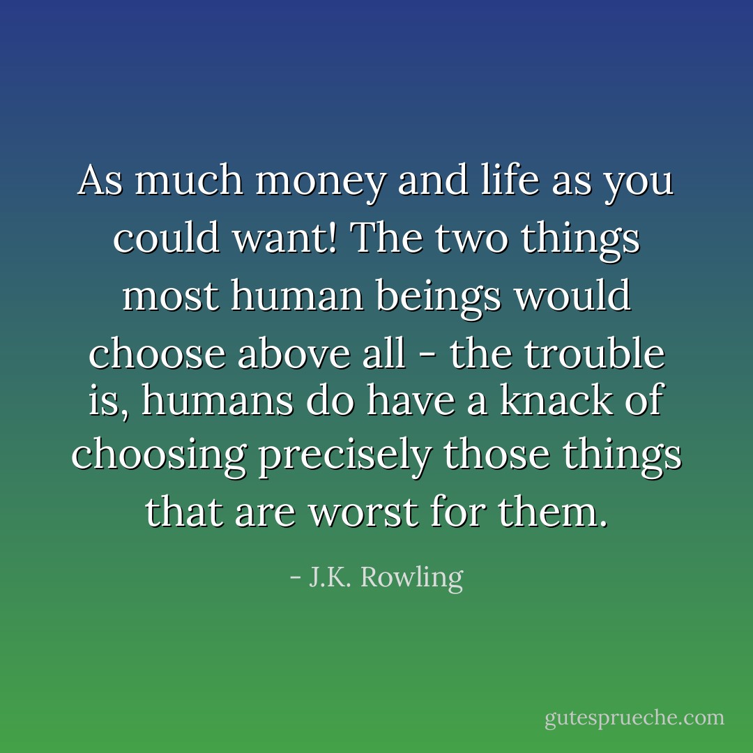 As much money and life as you could want! The two things most human beings would choose above all - the trouble is, humans do have a knack of choosing precisely those things that are worst for them. - J.K. Rowling