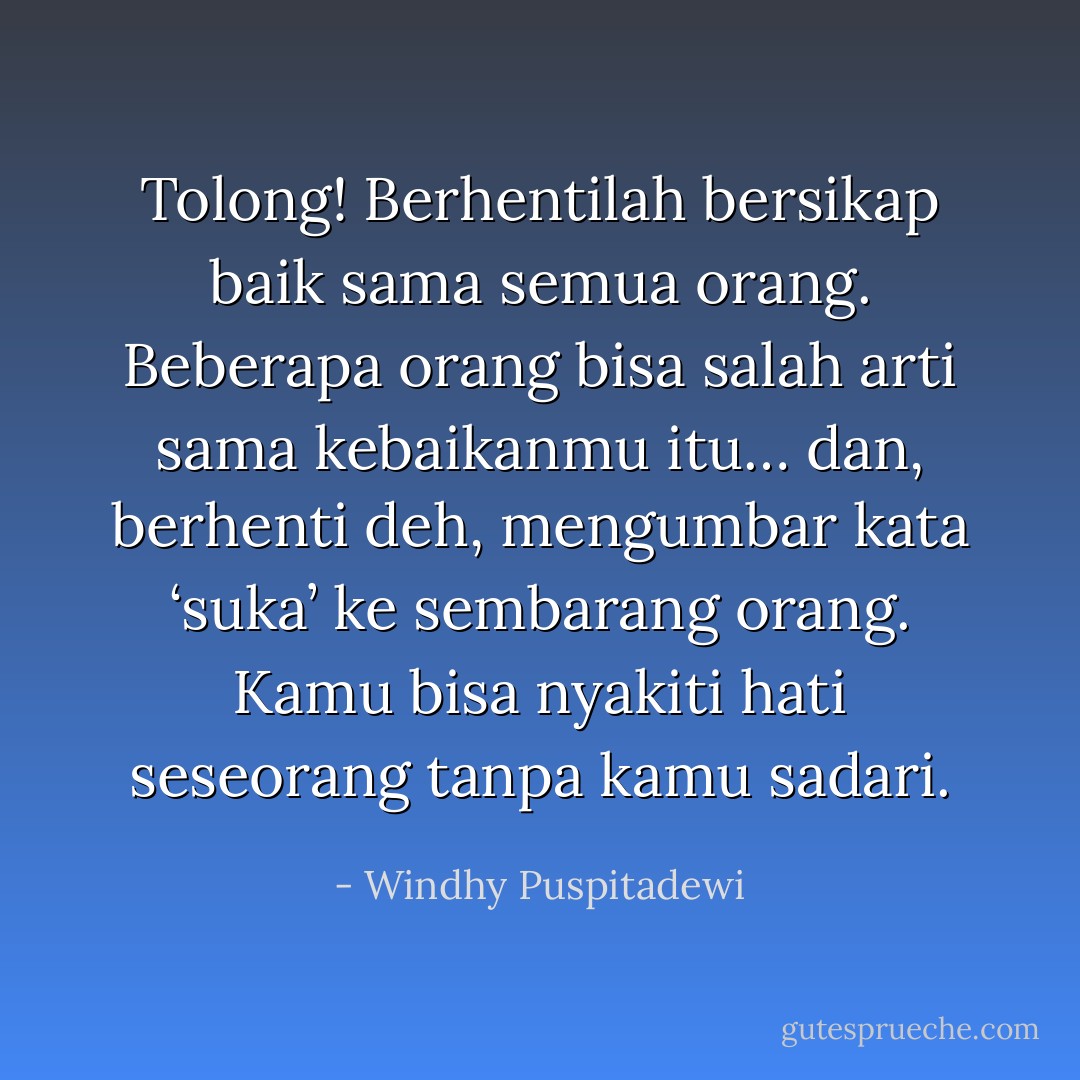 Tolong! Berhentilah bersikap baik sama semua orang. Beberapa orang bisa salah arti sama kebaikanmu itu… dan, berhenti deh, mengumbar kata ‘suka’ ke sembarang orang. Kamu bisa nyakiti hati seseorang tanpa kamu sadari. - Windhy Puspitadewi