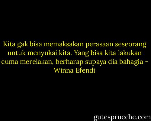 Kita gak bisa memaksakan perasaan seseorang untuk menyukai kita. Yang bisa kita lakukan cuma merelakan, berharap supaya dia bahagia - Winna Efendi