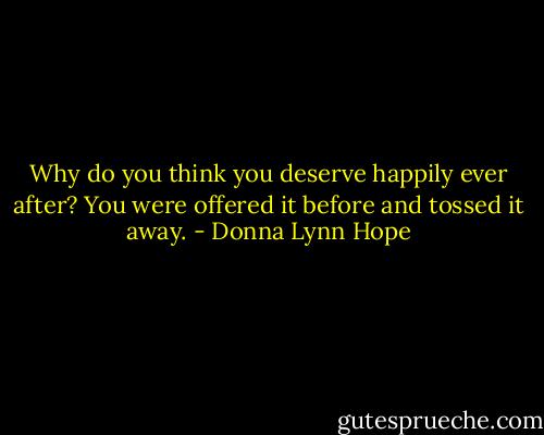 Why do you think you deserve happily ever after? You were offered it before and tossed it away. - Donna Lynn Hope