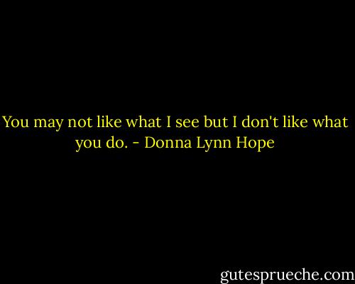 You may not like what I see but I don't like what you do. - Donna Lynn Hope