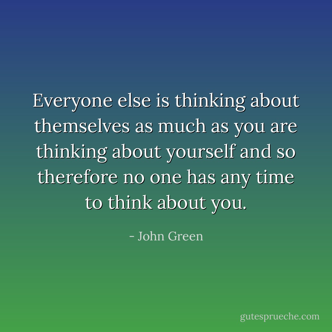 Everyone else is thinking about themselves as much as you are thinking about yourself and so therefore no one has any time to think about you. - John Green